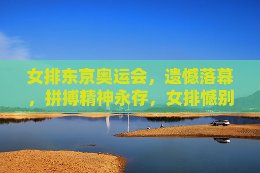 女排东京奥运会,遗憾落幕,拼搏精神永存,女排憾别东京奥运 拼搏精神永存