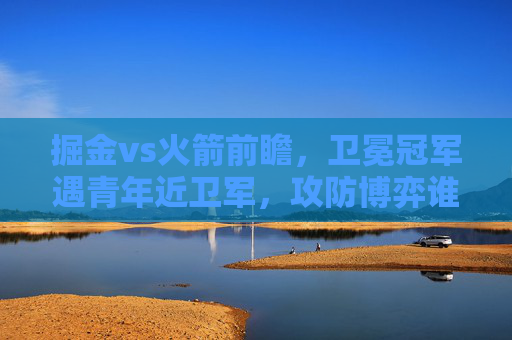 掘金vs火箭前瞻,卫冕冠军遇青年近卫军,攻防博弈谁能占得先机?卫冕冠军掘金战青年近卫军火箭,攻防博弈谁能占先机?