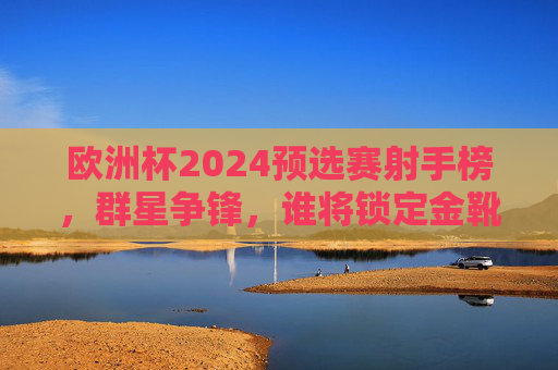 欧洲杯2024预选赛射手榜，群星争锋，谁将锁定金靴席位？欧洲杯2024预选赛射手榜，群星争锋，金靴谁属？