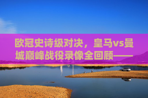 欧冠史诗级对决,皇马vs曼城巅峰战役录像全回顾——当银河战舰遇上蓝月风暴,欧冠史诗对决,皇马vs曼城巅峰战役全回顾