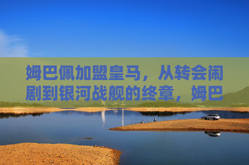 姆巴佩加盟皇马,从转会闹剧到银河战舰的终章,姆巴佩从转会闹剧到皇马银河战舰终章