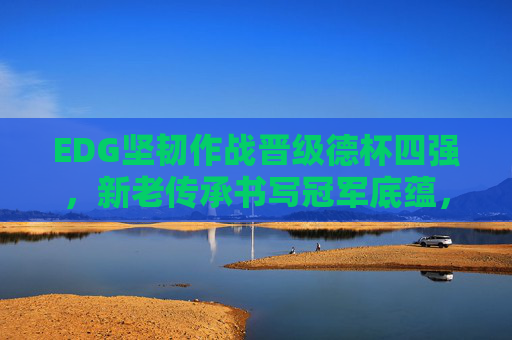 EDG坚韧作战晋级德杯四强,新老传承书写冠军底蕴,EDG坚韧作战新老传承 晋级德杯四强书写冠军底蕴