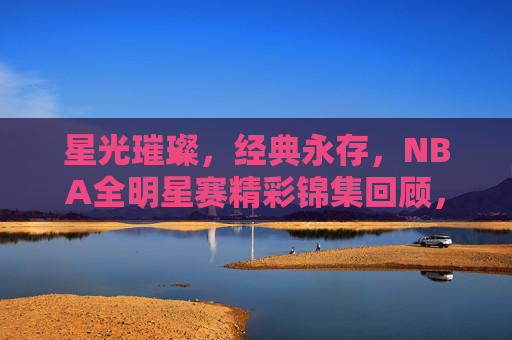 星光璀璨，经典永存，NBA全明星赛精彩锦集回顾，星光璀璨经典永存，NBA全明星赛精彩回顾