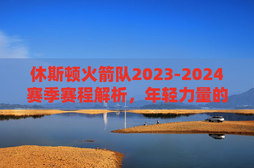 休斯顿火箭队2023-2024赛季赛程解析，年轻力量的淬炼之路，休斯顿火箭2023-2024赛季赛程，年轻力量的淬炼之路