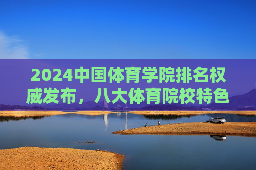2024中国体育学院排名权威发布,八大体育院校特色与实力解析,2024中国体育学院排名权威发布,八大院校特色与实力解析