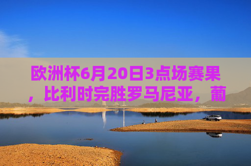 欧洲杯6月20日3点场赛果，比利时完胜罗马尼亚，葡萄牙大胜土耳其，小组出线形势更新，欧洲杯6月20日3点场，比利时完胜罗马尼亚、葡萄牙大胜土耳其，小组出线形势更新