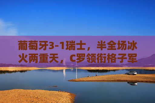 葡萄牙3-1瑞士，半全场冰火两重天，C罗领衔格子军团逆转晋级，C罗领衔葡萄牙半场冰火逆转3-1瑞士晋级