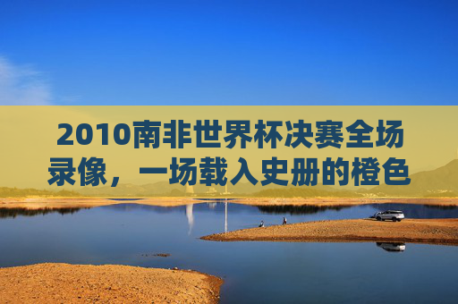 2010南非世界杯决赛全场录像，一场载入史册的橙色风暴与斗牛士的荣耀之战，2010南非世界杯决赛，橙色风暴与斗牛士的载入史册之战