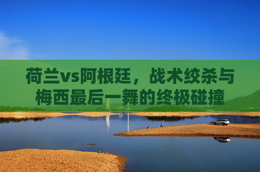 荷兰vs阿根廷,战术绞杀与梅西最后一舞的终极碰撞