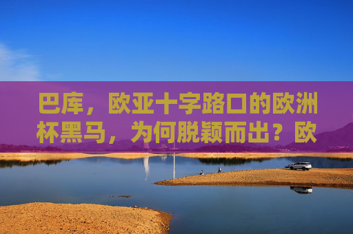 巴库,欧亚十字路口的欧洲杯黑马,为何脱颖而出?欧亚十字路口的欧洲杯黑马巴库脱颖而出