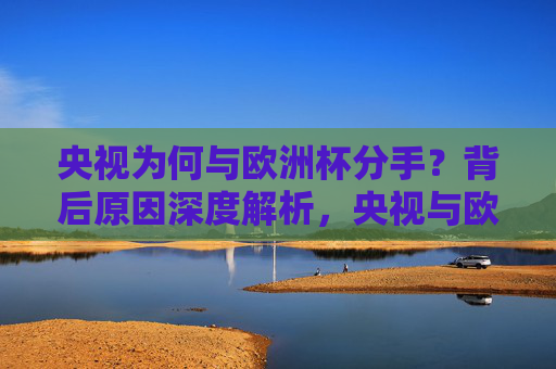 央视为何与欧洲杯分手?背后原因深度解析,央视与欧洲杯终止合作背后原因解析
