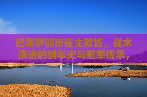 巴塞罗那历任主教练,战术演进的编年史与冠军传承,巴塞罗那历任主教练战术演进编年史,冠军传承之路