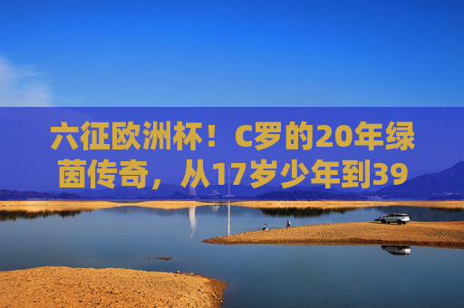 六征欧洲杯!C罗的20年绿茵传奇,从17岁少年到39岁老将,六征欧洲杯!C罗20年绿茵传奇,从17岁少年到39岁老将