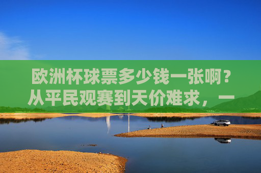 欧洲杯球票多少钱一张啊?从平民观赛到天价难求,一文读懂票价逻辑,欧洲杯球票,从平民到天价的票价逻辑