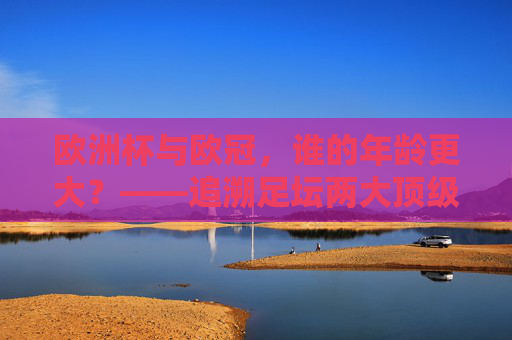 欧洲杯与欧冠,谁的年龄更大?——追溯足坛两大顶级赛事的起源时间,欧洲杯与欧冠,谁更年长?追溯两大顶级赛事起源时间