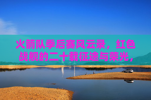 火箭队季后赛风云录,红色战舰的二十载征途与荣光,红色战舰季后赛风云录,火箭队二十载征途与荣光