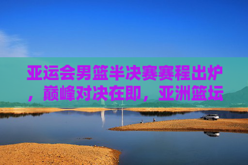 亚运会男篮半决赛赛程出炉，巅峰对决在即，亚洲篮坛格局生变，亚运会男篮半决赛，巅峰对决即至，亚洲篮坛格局生变