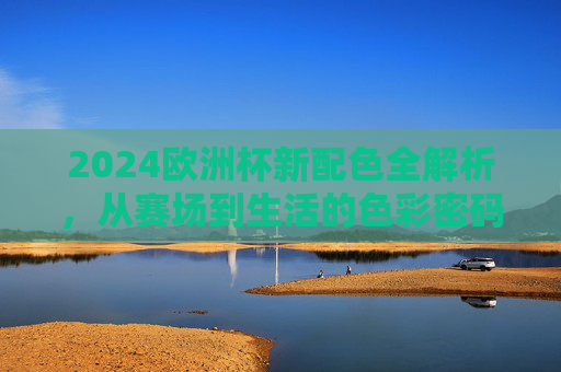2024欧洲杯新配色全解析，从赛场到生活的色彩密码，2024欧洲杯新配色全解析，从赛场到生活的色彩密码