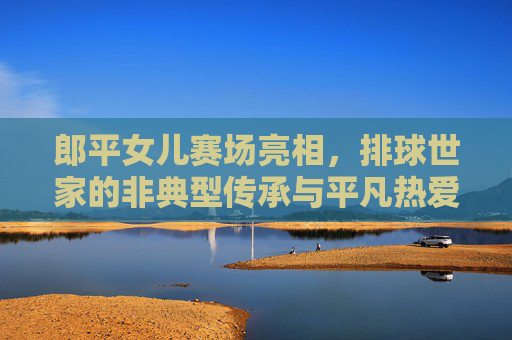 郎平女儿赛场亮相,排球世家的非典型传承与平凡热爱,郎平女儿赛场亮相,排球世家的非典型传承与平凡热爱