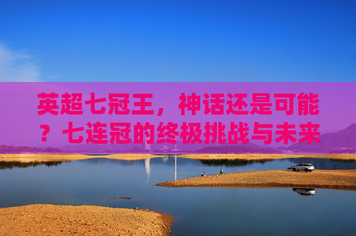 英超七冠王，神话还是可能？七连冠的终极挑战与未来展望，英超七冠王，七连冠的终极挑战与未来展望