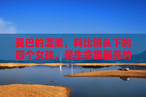 曼巴的温柔,科比镜头下的四个女孩,是生命里最亮的光,科比生命里最亮的光,曼巴镜头下的四个温柔女孩