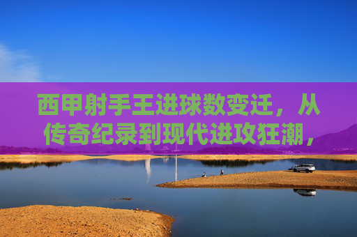 西甲射手王进球数变迁,从传奇纪录到现代进攻狂潮,西甲射手王进球数变迁,从传奇纪录到现代进攻狂潮