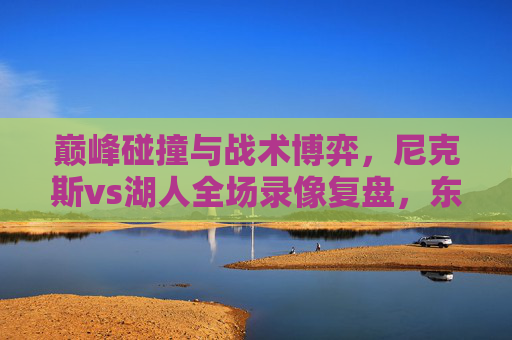 巅峰碰撞与战术博弈，尼克斯vs湖人全场录像复盘，东西部强队的攻防艺术，东西部强队巅峰碰撞，尼克斯vs湖人全场战术博弈与攻防艺术
