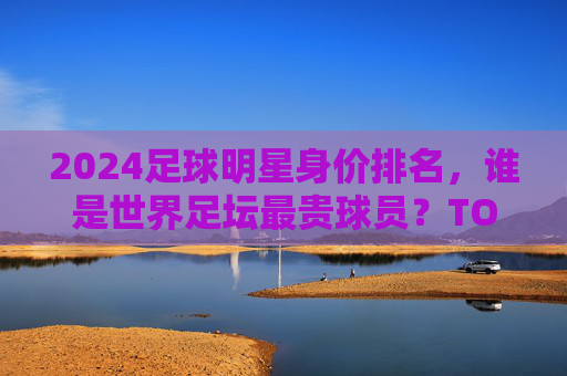 2024足球明星身价排名，谁是世界足坛最贵球员？TOP10榜单解析，2024足球明星身价排名，世界足坛最贵球员TOP10榜单解析