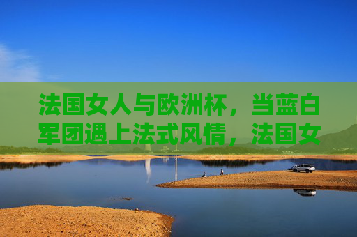 法国女人与欧洲杯,当蓝白军团遇上法式风情,法国女人与欧洲杯,蓝白军团遇上法式风情