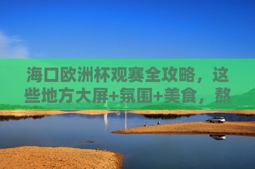 海口欧洲杯观赛全攻略，这些地方大屏+氛围+美食，熬夜党速码！海口欧洲杯观赛全攻略，大屏+氛围+美食，熬夜党速码！