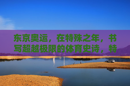 东京奥运，在特殊之年，书写超越极限的体育史诗，特殊之年，东京奥运铸就超越极限体育史诗