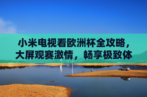 小米电视看欧洲杯全攻略,大屏观赛激情,畅享极致体验