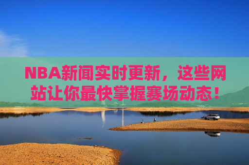 NBA新闻实时更新，这些网站让你最快掌握赛场动态！NBA新闻实时更新，最快掌握赛场动态的网站！
