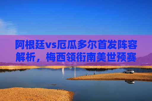 阿根廷vs厄瓜多尔首发阵容解析，梅西领衔南美世预赛，蓝白军团的卫冕之路，阿根廷vs厄瓜多尔首发解析，梅西领衔南美世预赛蓝白军团卫冕之路