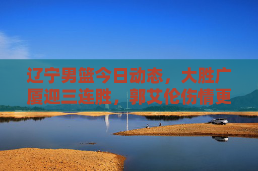 辽宁男篮今日动态,大胜广厦迎三连胜,郭艾伦伤情更新下周或复出