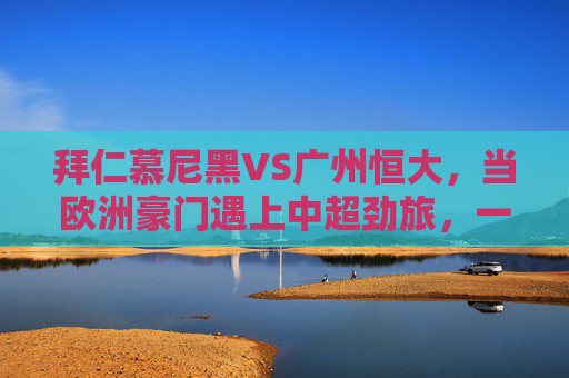拜仁慕尼黑VS广州恒大，当欧洲豪门遇上中超劲旅，一场跨越洲际的足球盛宴，拜仁慕尼黑VS广州恒大，欧洲豪门与中超劲旅的跨洲对决