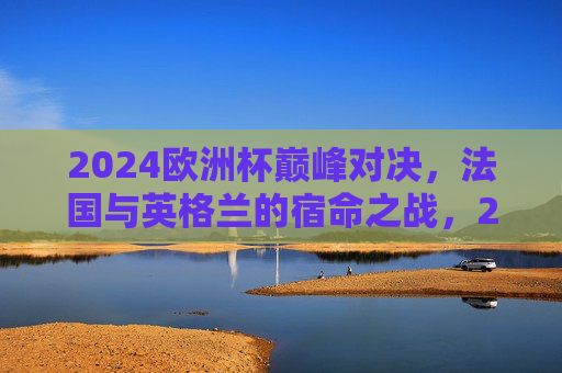 2024欧洲杯巅峰对决,法国与英格兰的宿命之战,2024欧洲杯巅峰宿命对决,法国与英格兰