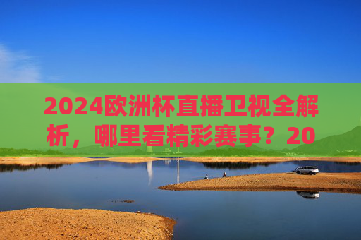 2024欧洲杯直播卫视全解析，哪里看精彩赛事？2024欧洲杯卫视直播全解析，哪里看精彩赛事