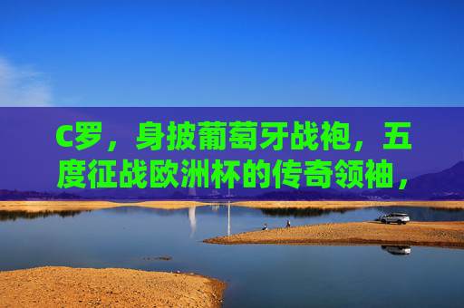 C罗，身披葡萄牙战袍，五度征战欧洲杯的传奇领袖，C罗，五度征战欧洲杯的葡萄牙传奇领袖