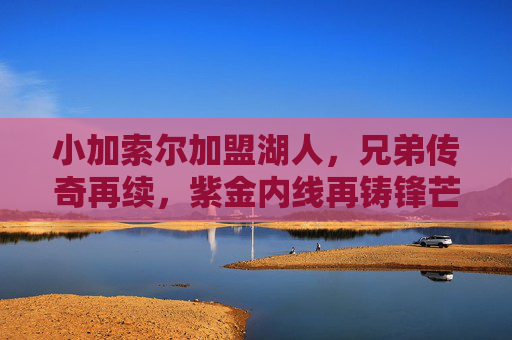 小加索尔加盟湖人,兄弟传奇再续,紫金内线再铸锋芒,小加索尔加盟湖人,兄弟传奇再续,紫金内线锋芒再铸