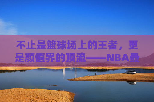 不止是篮球场上的王者，更是颜值界的顶流——NBA最帅球员盘点，不止球场王者，更是颜值顶流，NBA最帅球员盘点