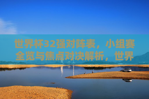 世界杯32强对阵表,小组赛全览与焦点对决解析,世界杯32强小组赛全览,对阵表与焦点对决解析