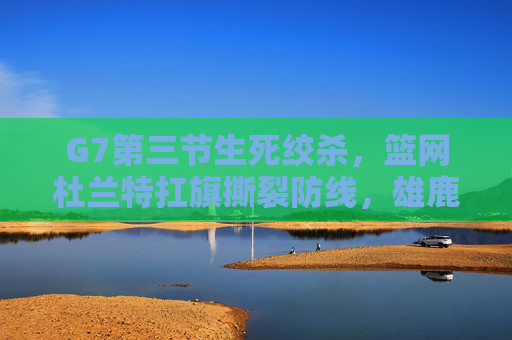 G7第三节生死绞杀,篮网杜兰特扛旗撕裂防线,雄鹿王座动摇,G7生死战杜兰特扛旗撕裂防线 雄鹿王座动摇