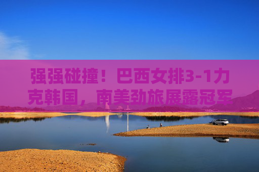 强强碰撞!巴西女排3-1力克韩国,南美劲旅展露冠军底蕴