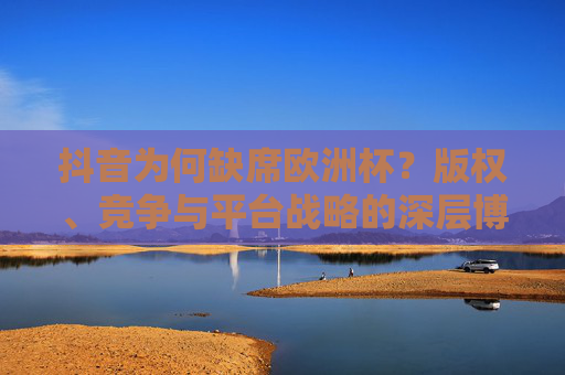 抖音为何缺席欧洲杯?版权、竞争与平台战略的深层博弈,抖音缺席欧洲杯,版权、竞争与平台战略的深层博弈