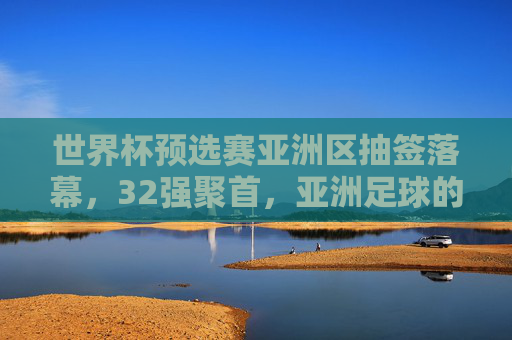 世界杯预选赛亚洲区抽签落幕，32强聚首，亚洲足球的机遇与挑战，世界杯预选赛亚洲区抽签落幕，32强聚首，亚洲足球迎机遇与挑战