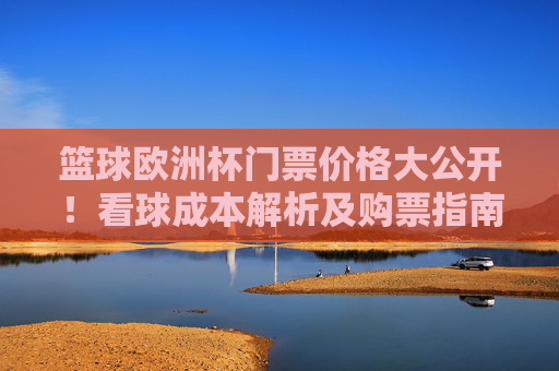 篮球欧洲杯门票价格大公开！看球成本解析及购票指南，篮球欧洲杯门票价格大公开，看球成本解析及购票指南