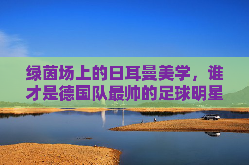 绿茵场上的日耳曼美学,谁才是德国队最帅的足球明星?绿茵场上的日耳曼美学,谁是最帅德国球星?