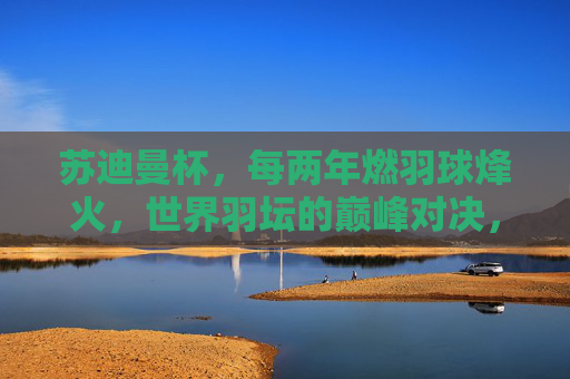 苏迪曼杯，每两年燃羽球烽火，世界羽坛的巅峰对决，苏迪曼杯，每两年燃烽火，世界羽坛巅峰对决