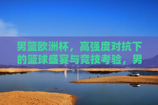 男篮欧洲杯，高强度对抗下的篮球盛宴与竞技考验，男篮欧洲杯，高强度对抗下的篮球盛宴与竞技考验
